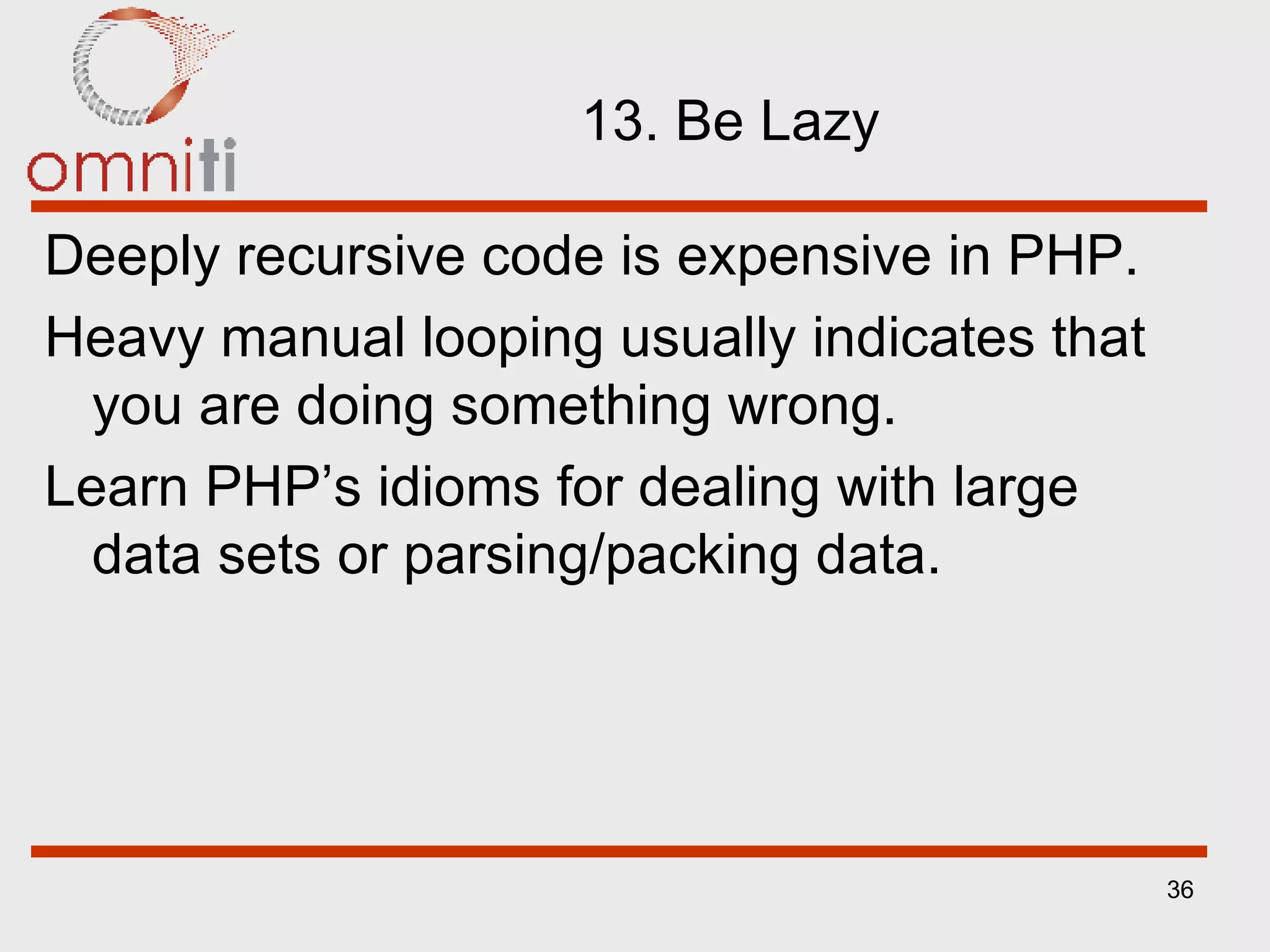 13. Be Lazy Deeply recursive code is expensive in PHP. Heavy manual looping usually indicates that you are doing something wrong. Learn PHP’s idioms for dealing with large data sets or parsing/packing data. 