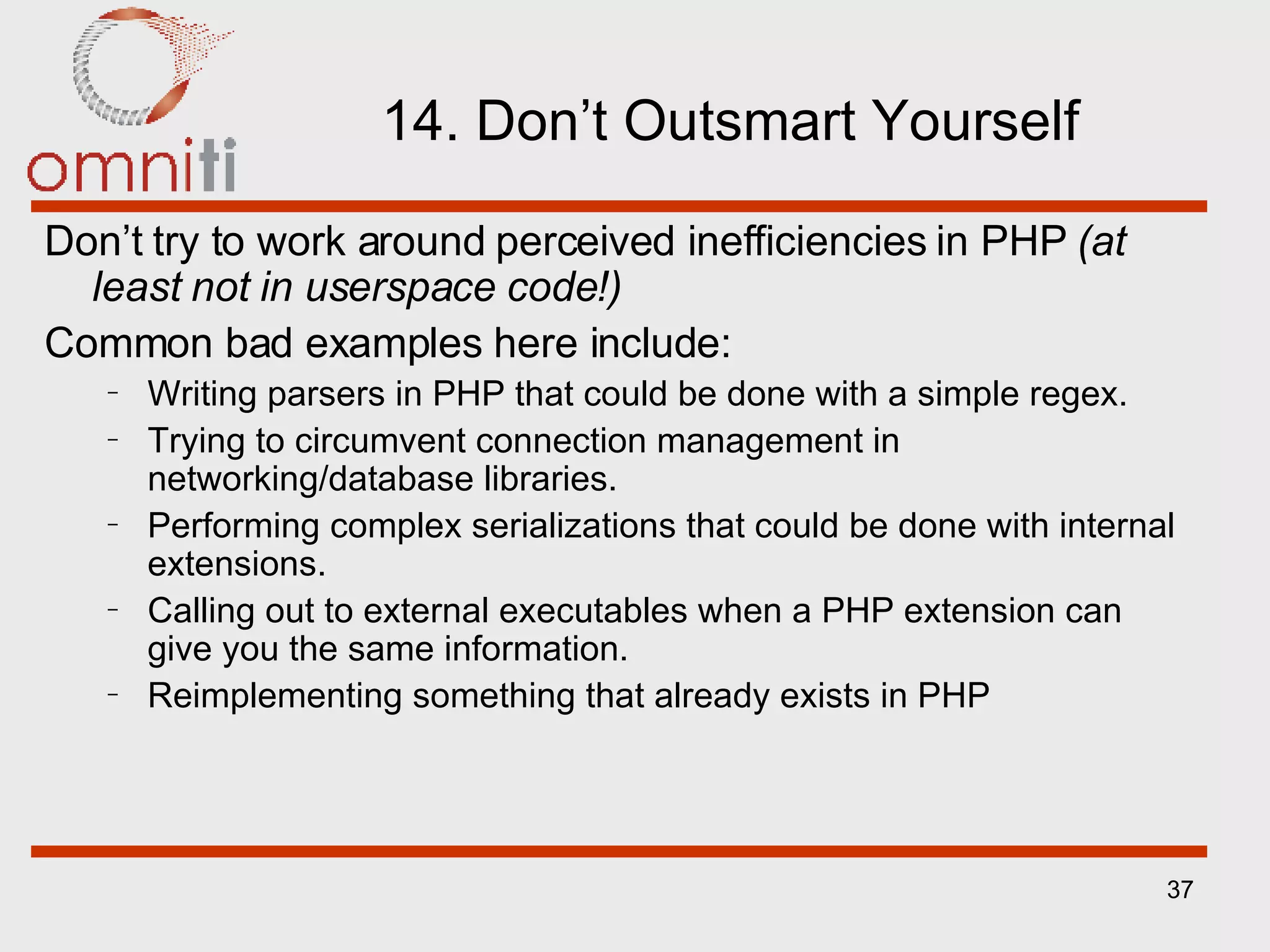 14. Don’t Outsmart Yourself Don’t try to work around perceived inefficiencies in PHP  (at least not in userspace code!) Common bad examples here include: Writing parsers in PHP that could be done with a simple regex. Trying to circumvent connection management in networking/database libraries. Performing complex serializations that could be done with internal extensions. Calling out to external executables when a PHP extension can give you the same information. Reimplementing something that already exists in PHP 