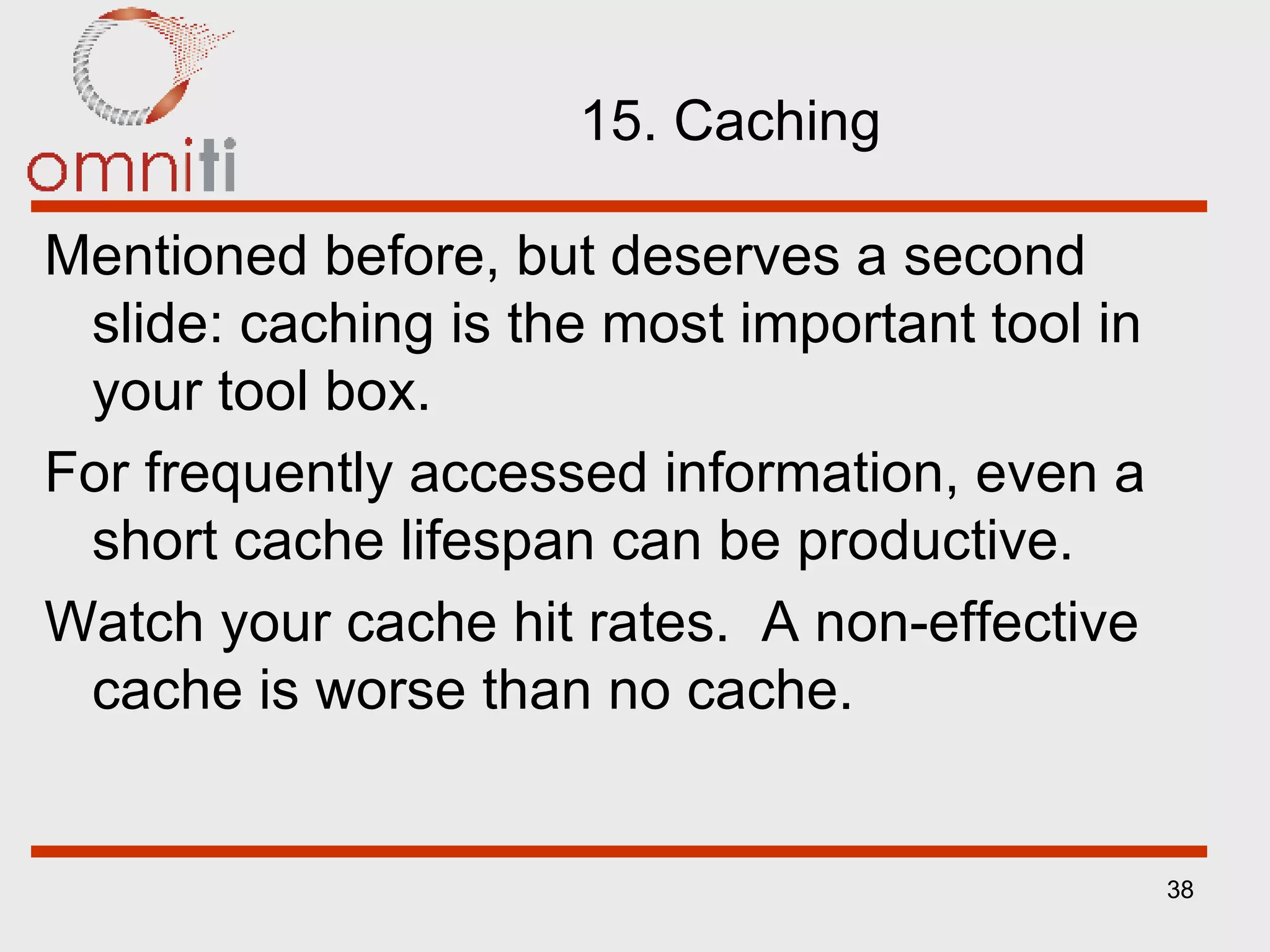 15. Caching Mentioned before, but deserves a second slide: caching is the most important tool in your tool box. For frequently accessed information, even a short cache lifespan can be productive. Watch your cache hit rates.  A non-effective cache is worse than no cache. 