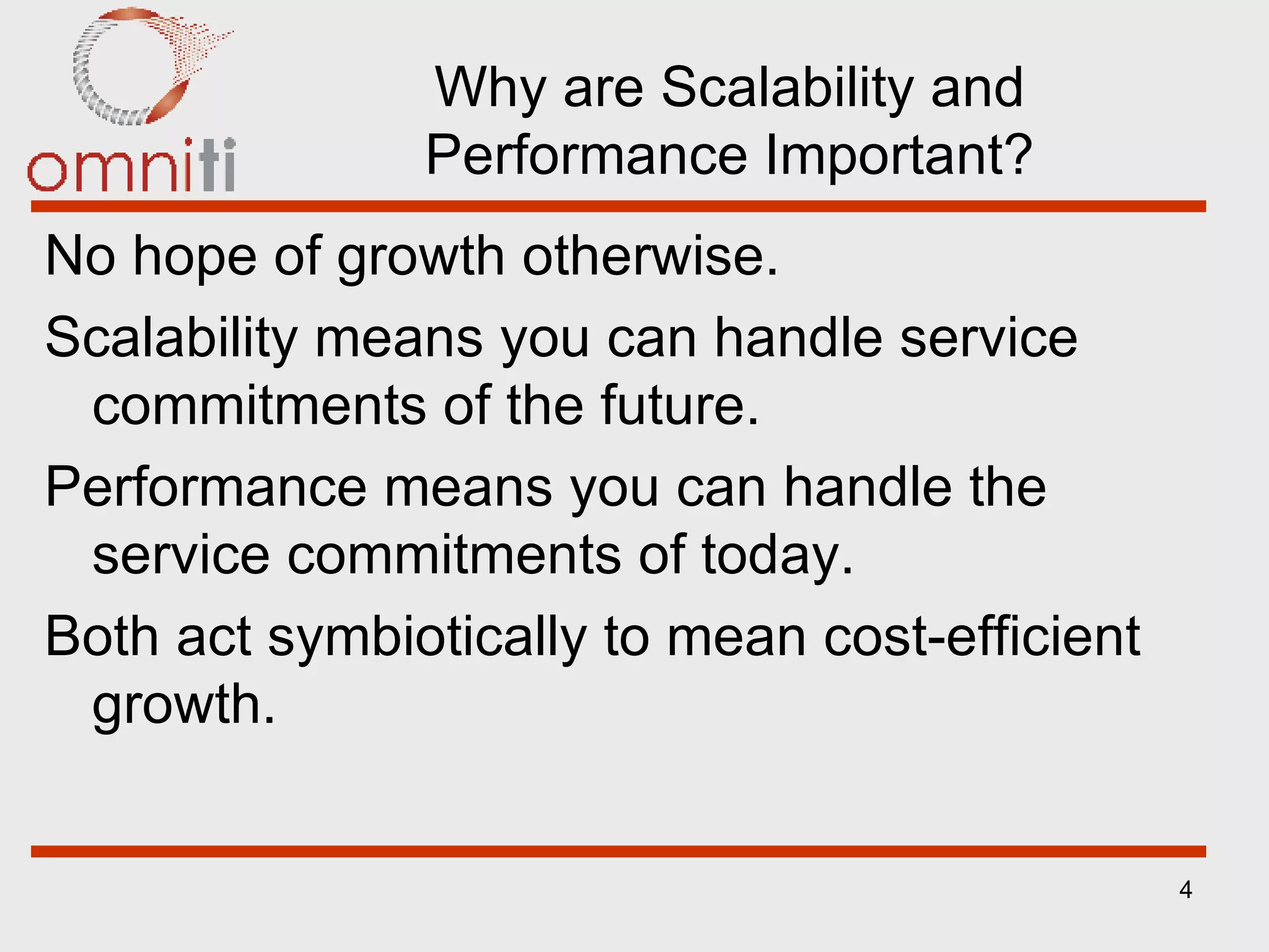 Why are Scalability and Performance Important? No hope of growth otherwise. Scalability means you can handle service commitments of the future. Performance means you can handle the service commitments of today. Both act symbiotically to mean cost-efficient growth. 