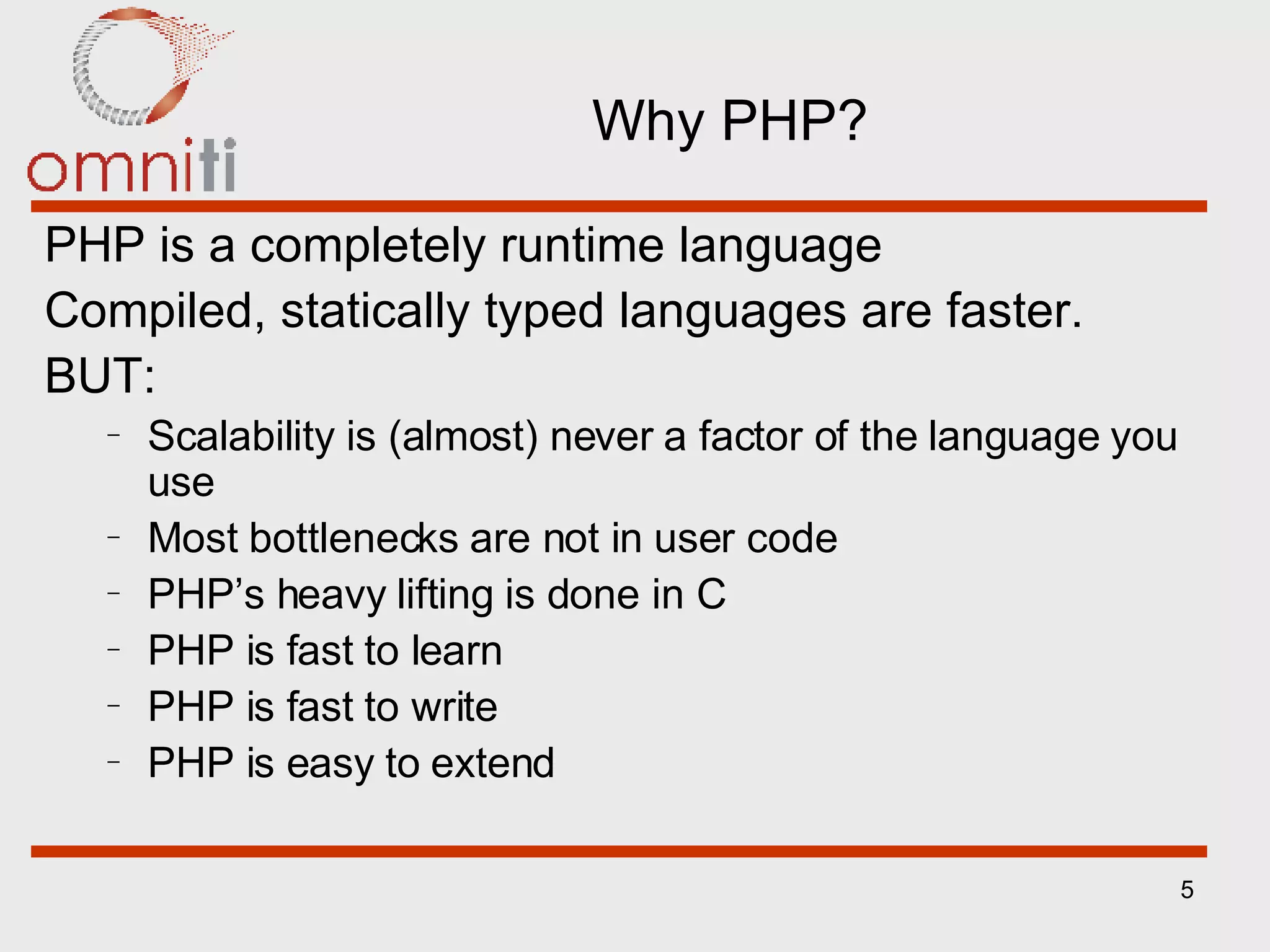 Why PHP? PHP is a completely runtime language Compiled, statically typed languages are faster. BUT: Scalability is (almost) never a factor of the language you use Most bottlenecks are not in user code PHP’s heavy lifting is done in C PHP is fast to learn PHP is fast to write PHP is easy to extend 