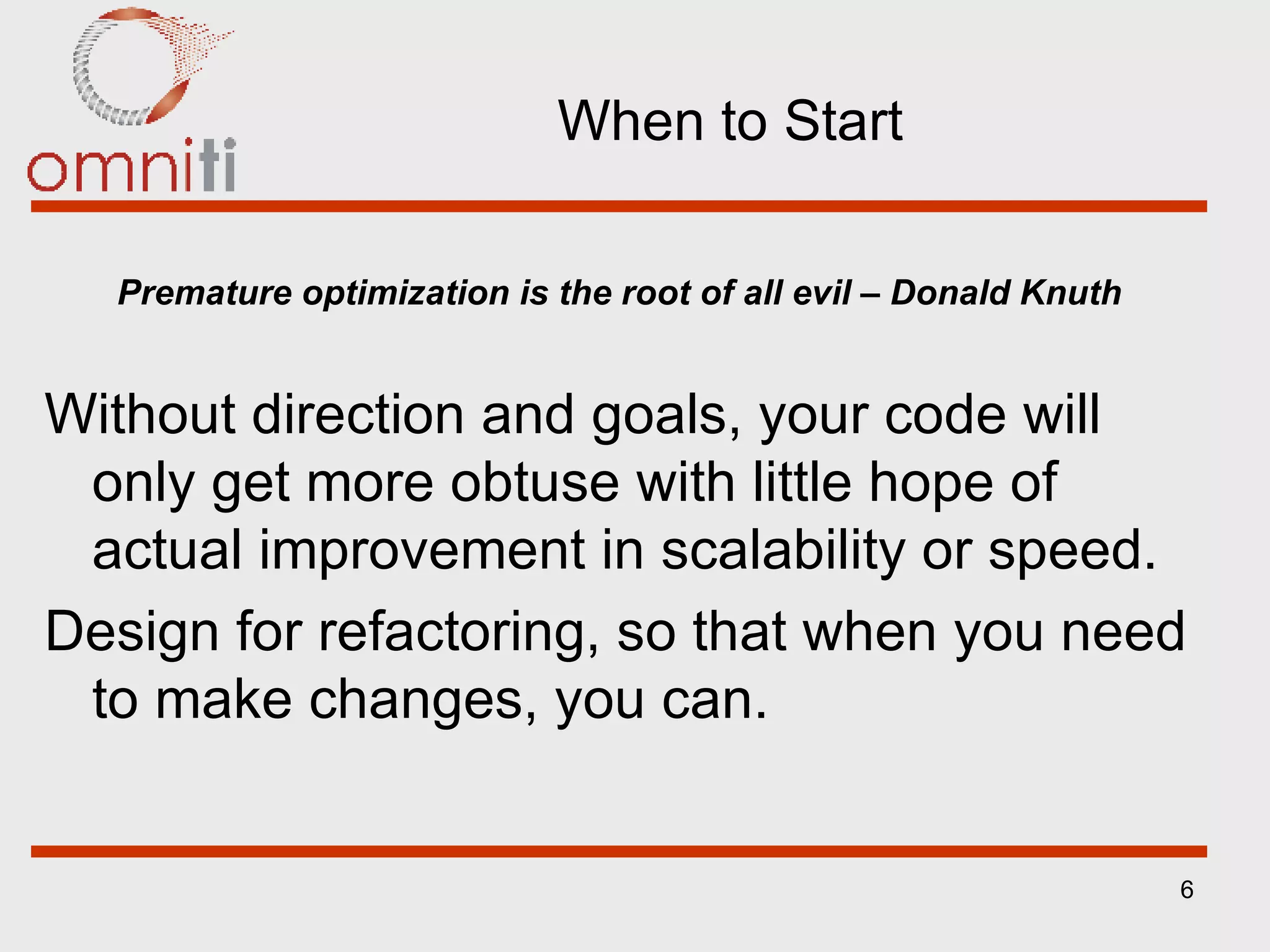 When to Start Premature optimization is the root of all evil – Donald Knuth Without direction and goals, your code will only get more obtuse with little hope of actual improvement in scalability or speed. Design for refactoring, so that when you need to make changes, you can. 
