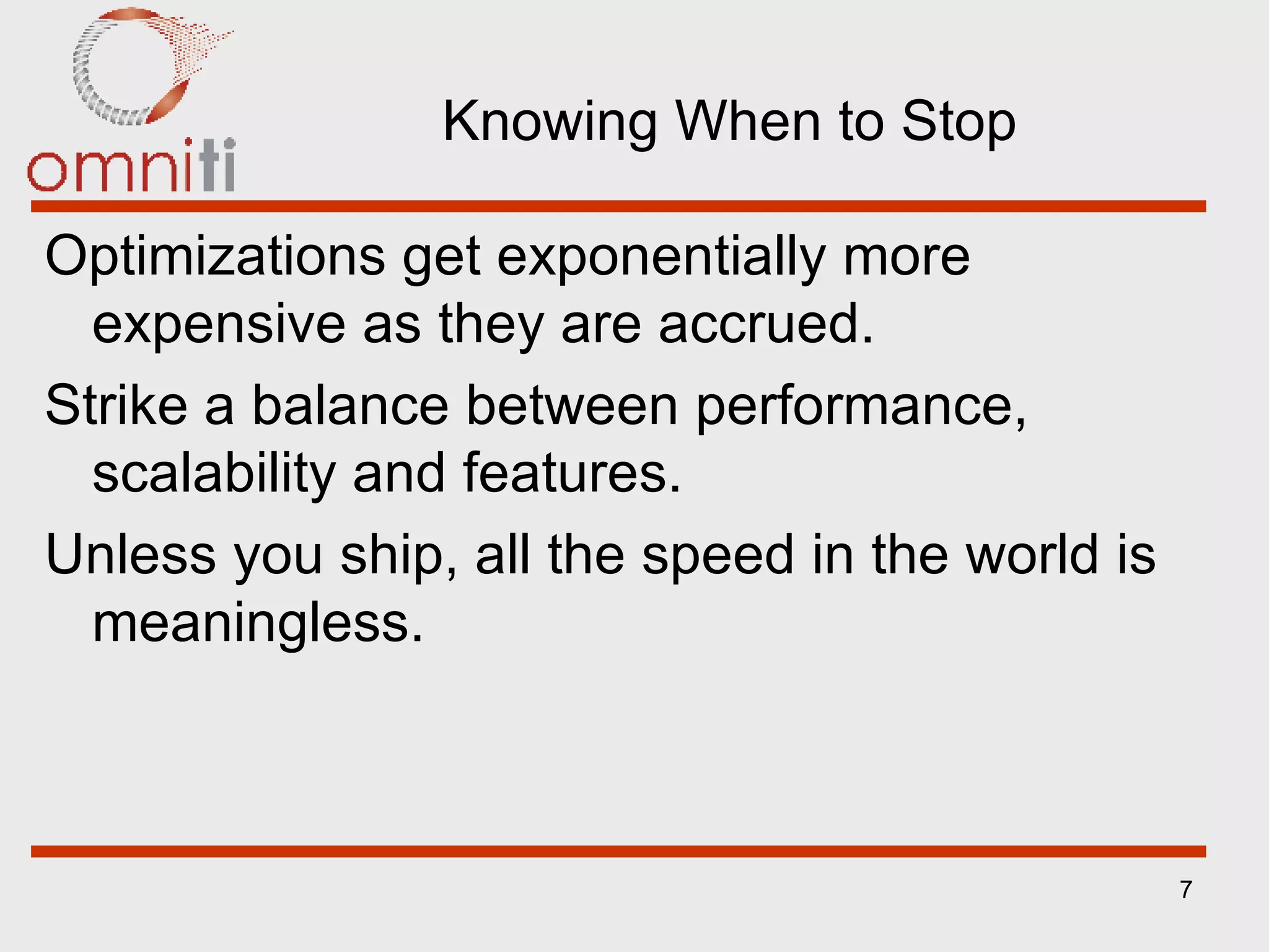 Knowing When to Stop Optimizations get exponentially more expensive as they are accrued. Strike a balance between performance, scalability and features. Unless you ship, all the speed in the world is meaningless. 