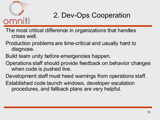 2. Dev-Ops Cooperation The most critical difference in organizations that handles crises well. Production problems are time-critical and usually hard to diagnose. Build team unity before emergencies happen. Operations staff should provide feedback on behavior changes when code is pushed live. Development staff must heed warnings from operations staff. Established code launch windows, developer escalation procedures, and fallback plans are very helpful. 