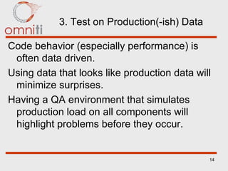 3. Test on Production(-ish) Data Code behavior (especially performance) is often data driven. Using data that looks like production data will minimize surprises. Having a QA environment that simulates production load on   all components will highlight problems before they occur. 
