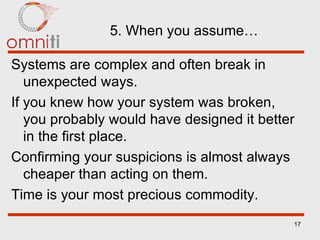 5. When you assume… Systems are complex and often break in unexpected ways. If you knew how your system was broken, you probably would have designed it better in the first place. Confirming your suspicions is almost always cheaper than acting on them. Time is your most precious commodity. 