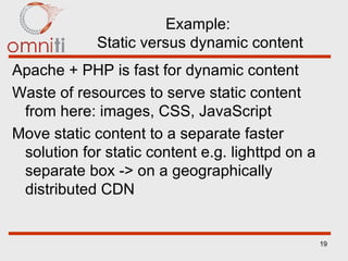 Example:  Static versus dynamic content Apache + PHP is fast for dynamic content Waste of resources to serve static content from here: images, CSS, JavaScript Move static content to a separate faster solution for static content e.g. lighttpd on a separate box -> on a geographically distributed CDN 