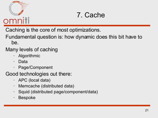 7. Cache Caching is the core of most optimizations. Fundamental question is: how dynamic does this bit have to be. Many levels of caching Algorithmic Data Page/Component Good technologies out there: APC (local data) Memcache (distributed data) Squid (distributed page/component/data) Bespoke 