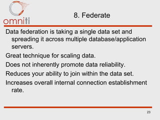8. Federate Data federation is taking a single data set and spreading it across multiple database/application servers. Great technique for scaling data. Does not inherently promote data reliability. Reduces your ability to join within the data set. Increases overall internal connection establishment rate. 