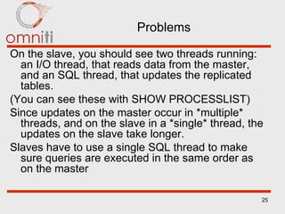 Problems On the slave, you should see two threads running: an I/O thread, that reads data from the master, and an SQL thread, that updates the replicated tables. (You can see these with SHOW PROCESSLIST) Since updates on the master occur in *multiple* threads, and on the slave in a *single* thread, the updates on the slave take longer. Slaves have to use a single SQL thread to make sure queries are executed in the same order as on the master 