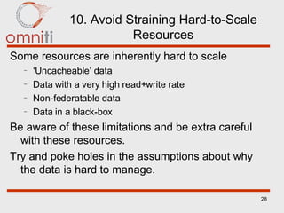 10. Avoid Straining Hard-to-Scale Resources Some resources are inherently hard to scale ‘ Uncacheable’ data Data with a very high read+write rate Non-federatable data Data in a black-box Be aware of these limitations and be extra careful with these resources. Try and poke holes in the assumptions about why the data is hard to manage. 
