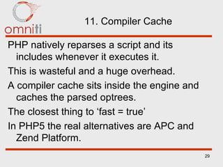 11. Compiler Cache PHP natively reparses a script and its includes whenever it executes it. This is wasteful and a huge overhead. A compiler cache sits inside the engine and caches the parsed optrees. The closest thing to ‘fast = true’ In PHP5 the real alternatives are APC and Zend Platform. 