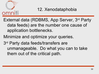 12. Xenodataphobia External data (RDBMS, App Server, 3 rd  Party data feeds) are the number one cause of application bottlenecks. Minimize and optimize your queries. 3 rd  Party data feeds/transfers are unmanageable.  Do what you can to take them out of the critical path. 