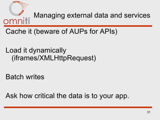 Managing external data and services Cache it (beware of AUPs for APIs) Load it dynamically (iframes/XMLHttpRequest) Batch writes Ask how critical the data is to your app. 