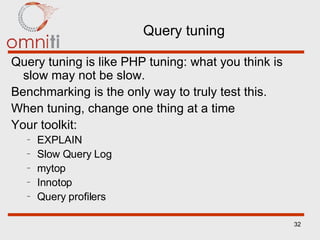 Query tuning Query tuning is like PHP tuning: what you think is slow may not be slow. Benchmarking is the only way to truly test this.  When tuning, change one thing at a time Your toolkit: EXPLAIN Slow Query Log mytop Innotop Query profilers 