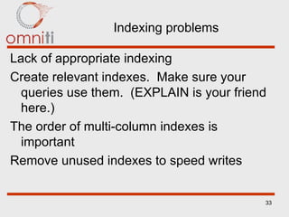 Indexing problems Lack of appropriate indexing Create relevant indexes.  Make sure your queries use them.  (EXPLAIN is your friend here.) The order of multi-column indexes is important Remove unused indexes to speed writes 