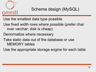 Schema design (MySQL) Use the smallest data type possible Use fixed width rows where possible (prefer char over varchar: disk is cheap) Denormalize where necessary Take static data out of the database or use MEMORY tables Use the appropriate storage engine for each table 