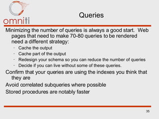 Queries Minimizing the number of queries is always a good start.  Web pages that need to make 70-80 queries to be rendered need a different strategy: Cache the output Cache part of the output Redesign your schema so you can reduce the number of queries Decide if you can live without some of these queries. Confirm that your queries are using the indexes you think that they are Avoid correlated subqueries where possible Stored procedures are notably faster 