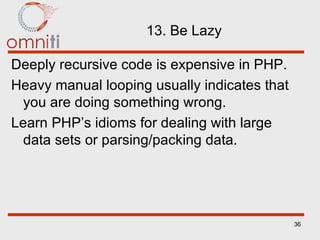 13. Be Lazy Deeply recursive code is expensive in PHP. Heavy manual looping usually indicates that you are doing something wrong. Learn PHP’s idioms for dealing with large data sets or parsing/packing data. 