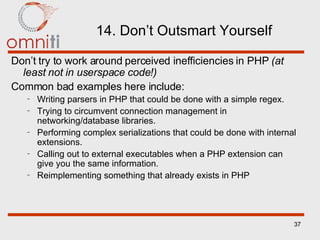 14. Don’t Outsmart Yourself Don’t try to work around perceived inefficiencies in PHP  (at least not in userspace code!) Common bad examples here include: Writing parsers in PHP that could be done with a simple regex. Trying to circumvent connection management in networking/database libraries. Performing complex serializations that could be done with internal extensions. Calling out to external executables when a PHP extension can give you the same information. Reimplementing something that already exists in PHP 