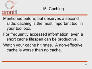 15. Caching Mentioned before, but deserves a second slide: caching is the most important tool in your tool box. For frequently accessed information, even a short cache lifespan can be productive. Watch your cache hit rates.  A non-effective cache is worse than no cache. 