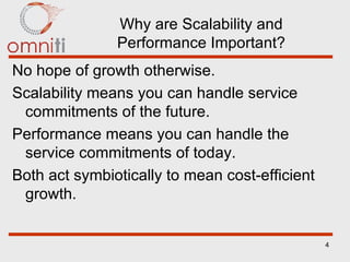 Why are Scalability and Performance Important? No hope of growth otherwise. Scalability means you can handle service commitments of the future. Performance means you can handle the service commitments of today. Both act symbiotically to mean cost-efficient growth. 