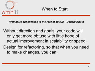 When to Start Premature optimization is the root of all evil – Donald Knuth Without direction and goals, your code will only get more obtuse with little hope of actual improvement in scalability or speed. Design for refactoring, so that when you need to make changes, you can. 