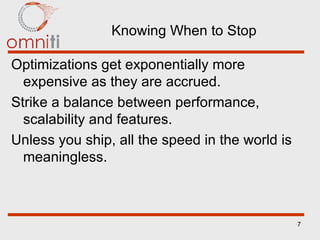 Knowing When to Stop Optimizations get exponentially more expensive as they are accrued. Strike a balance between performance, scalability and features. Unless you ship, all the speed in the world is meaningless. 