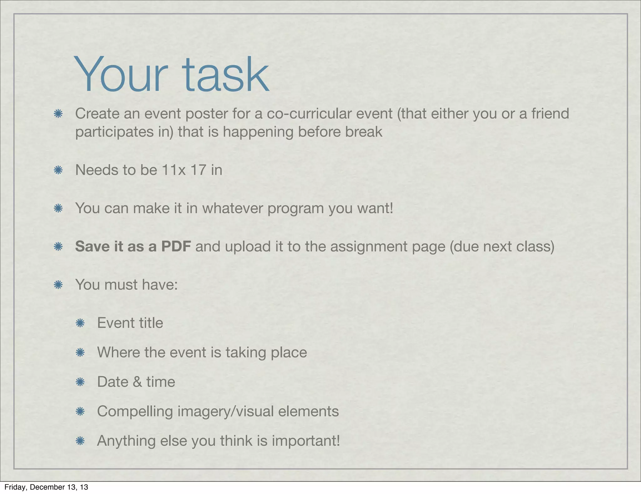Your task
Create an event poster for a co-curricular event (that either you or a friend
participates in) that is happening before break
Needs to be 11x 17 in
You can make it in whatever program you want!
Save it as a PDF and upload it to the assignment page (due next class)
You must have:
Event title
Where the event is taking place
Date & time
Compelling imagery/visual elements
Anything else you think is important!
Friday, December 13, 13