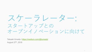 スケーラレーター:
スタートアップとの
オープンイノベーションに向けて
Takaaki Umada / https://medium.com/@tumada/
August 27th, 2018
1
 