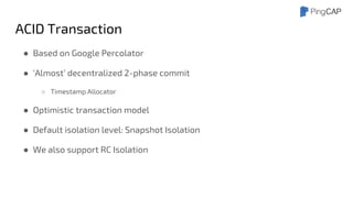 ACID Transaction
● Based on Google Percolator
● ‘Almost’ decentralized 2-phase commit
○ Timestamp Allocator
● Optimistic transaction model
● Default isolation level: Snapshot Isolation
● We also support RC Isolation
 