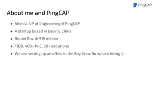 About me and PingCAP
● Shen Li, VP of Engineering @ PingCAP
● A startup based in Beijing, China
● Round B with $15 million
● TiDB, 400+ PoC, 30+ adoptions
● We are setting up an office in the Bay Area. So we are hiring :)
 