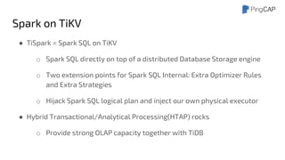 Spark on TiKV
● TiSpark = Spark SQL on TiKV
o Spark SQL directly on top of a distributed Database Storage engine
o Two extension points for Spark SQL Internal: Extra Optimizer Rules
and Extra Strategies
o Hijack Spark SQL logical plan and inject our own physical executor
● Hybrid Transactional/Analytical Processing(HTAP) rocks
o Provide strong OLAP capacity together with TiDB
 