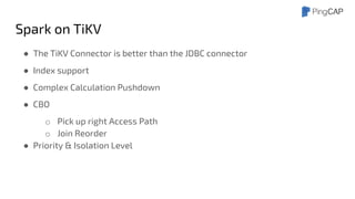 Spark on TiKV
● The TiKV Connector is better than the JDBC connector
● Index support
● Complex Calculation Pushdown
● CBO
o Pick up right Access Path
o Join Reorder
● Priority & Isolation Level
 