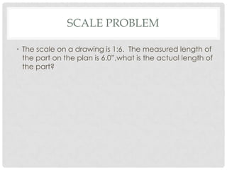 SCALE PROBLEM

• The scale on a drawing is 1:6. The measured length of
  the part on the plan is 6.0”,what is the actual length of
  the part?
 