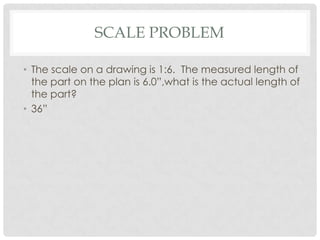 SCALE PROBLEM

• The scale on a drawing is 1:6. The measured length of
  the part on the plan is 6.0”,what is the actual length of
  the part?
• 36”
 