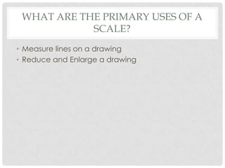 WHAT ARE THE PRIMARY USES OF A
            SCALE?
• Measure lines on a drawing
• Reduce and Enlarge a drawing
 