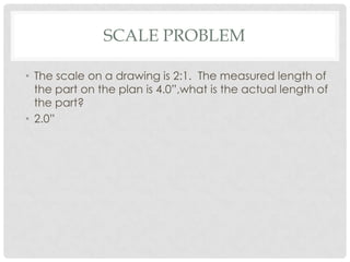 SCALE PROBLEM

• The scale on a drawing is 2:1. The measured length of
  the part on the plan is 4.0”,what is the actual length of
  the part?
• 2.0”
 