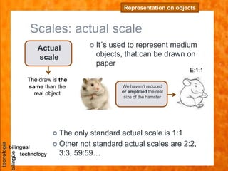 Scales: actual scale
Representation on objects
Actual
scale
The draw is the
same than the
real object
 It´s used to represent medium
objects, that can be drawn on
paper
 The only standard actual scale is 1:1
 Other not standard actual scales are 2:2,
3:3, 59:59…
E:1:1
We haven´t reduced
or amplified the real
size of the hamster
 