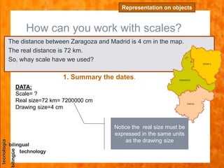 How can you work with scales?
Representation on objects
The distance between Zaragoza and Madrid is 4 cm in the map.
The real distance is 72 km.
So, whay scale have we used?
1. Summary the dates.
DATA:
Scale= ?
Real size=72 km= 7200000 cm
Drawing size=4 cm
Notice the real size must be
expressed in the same units
as the drawing size
 