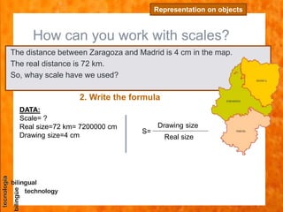 How can you work with scales?
Representation on objects
The distance between Zaragoza and Madrid is 4 cm in the map.
The real distance is 72 km.
So, whay scale have we used?
2. Write the formula
DATA:
Scale= ?
Real size=72 km= 7200000 cm
Drawing size=4 cm
S=
Drawing size
Real size
 