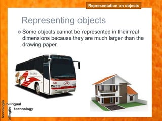 Representing objects
 Some objects cannot be represented in their real
dimensions because they are much larger than the
drawing paper.
Representation on objects
 