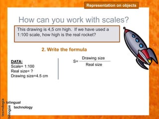 How can you work with scales?
Representation on objects
2. Write the formula
DATA:
Scale= 1:100
Real size= ?
Drawing size=4.5 cm
This drawing is 4,5 cm high. If we have used a
1:100 scale, how high is the real rocket?
S=
Drawing size
Real size
 