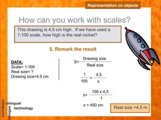 How can you work with scales?
Representation on objects
5. Remark the result
DATA:
Scale= 1:100
Real size= ?
Drawing size=4.5 cm
This drawing is 4,5 cm high. If we have used a
1:100 scale, how high is the real rocket?
S=
Drawing size
Real size
=
4,5
x
1
100
x=
100 x 4,5
1
x = 450 cm
Real size =4,5 m
 