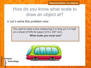 How do you know what scale to
draw an object at?
Representation on objects
 Let´s solve this problem now:
You want to draw a bus measuring 5 m long an 2 m high
on a sheet of DIN A4 paper (210 x 297 mm).
What scale you must use?
 