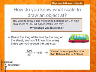 How do you know what scale to
draw an object at?
Representation on objects
You want to draw a bus measuring 5 m long an 2 m high
on a sheet of DIN A4 paper (210 x 297 mm).
What scale you must use?
 Divide the long of the bus by the long of
the sheet, and you´ll know how many
times can you reduce the bus size.
= 16,83
5000
297
You can reduced your bus more
than 16 times, that is, 17 times
 