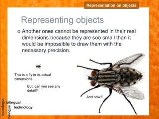 Representing objects
 Another ones cannot be represented in their real
dimensions because they are soo small than it
would be impossible to draw them with the
necessary precision.
Representation on objects
This is a fly in its actual
dimensions.
But, can you see any
detail?
And now?
 