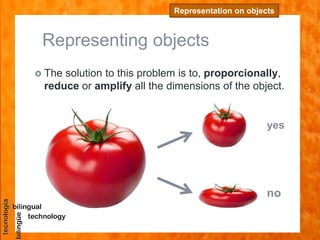 Representing objects
 The solution to this problem is to, proporcionally,
reduce or amplify all the dimensions of the object.
Representation on objects
yes
no
 
