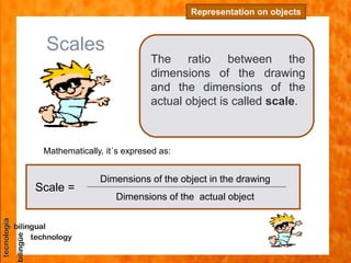 Scales
The ratio between the
dimensions of the drawing
and the dimensions of the
actual object is called scale.
Representation on objects
Scale =
Dimensions of the object in the drawing
Dimensions of the actual object
Mathematically, it´s expresed as:
 