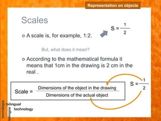 Scales
 A scale is, for example, 1:2.
Representation on objects
Scale =
Dimensions of the object in the drawing
Dimensions of the actual object
 According to the mathematical formula it
means that 1cm in the drawing is 2 cm in the
real .
But, what does it mean?
S =
1
2
S =
1
2
 